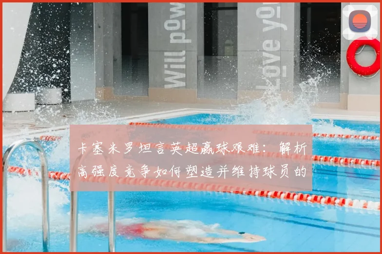 卡塞米罗坦言英超赢球艰难:解析高强度竞争如何塑造并维持球员的巅峰状态(2026年回顾)