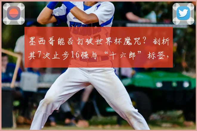 墨西哥能否打破世界杯魔咒？剖析其7次止步16强与“十六郎”标签，展望2026新篇