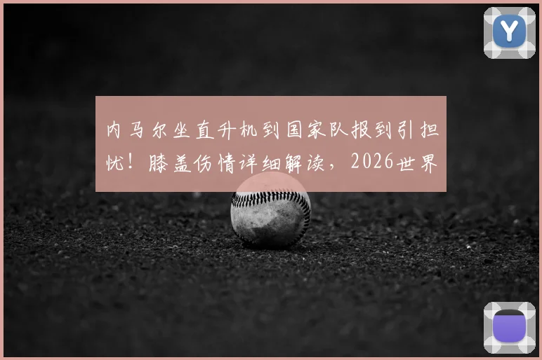 内马尔坐直升机到国家队报到引担忧!膝盖伤情详细解读,2026世界杯征程蒙上阴影