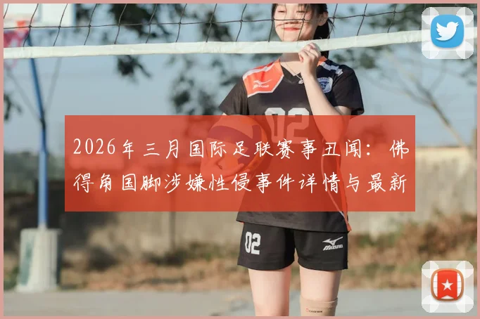 2026年三月国际足联赛事丑闻:佛得角国脚涉嫌性侵事件详情与最新进展追踪