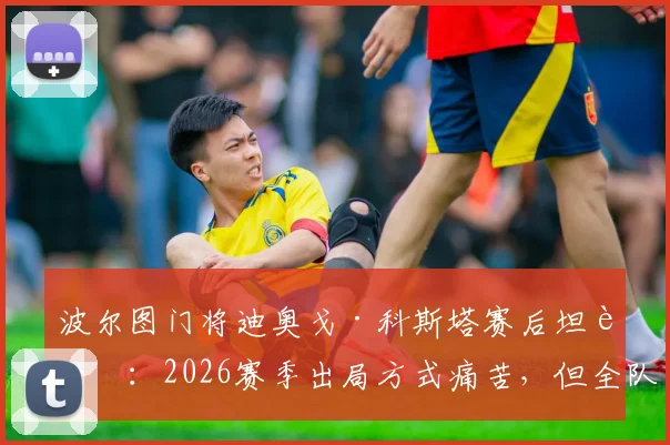 波尔图门将迪奥戈·科斯塔赛后坦言：2026赛季出局方式痛苦，但全队表现值得骄傲，未来何去何从？
