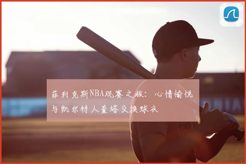 菲利克斯NBA观赛之旅：心情愉悦 与凯尔特人奎塔交换球衣