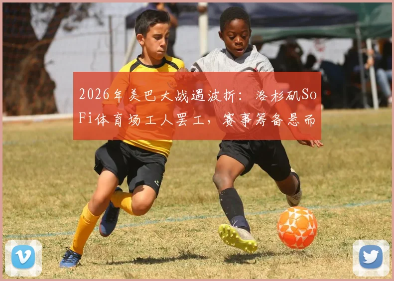 2026年美巴大战遇波折:洛杉矶SoFi体育场工人罢工,赛事筹备悬而未决