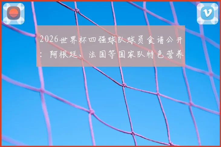 2026世界杯四强球队球员食谱公开:阿根廷、法国等国家队特色营养餐与备战美食全揭秘