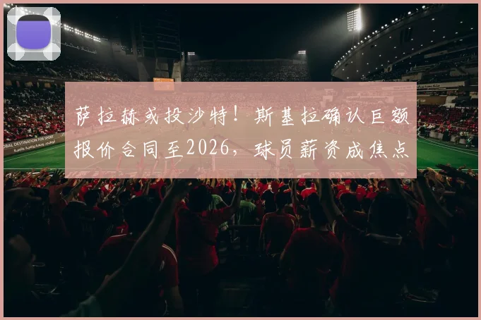 萨拉赫或投沙特!斯基拉确认巨额报价合同至2026,球员薪资成焦点