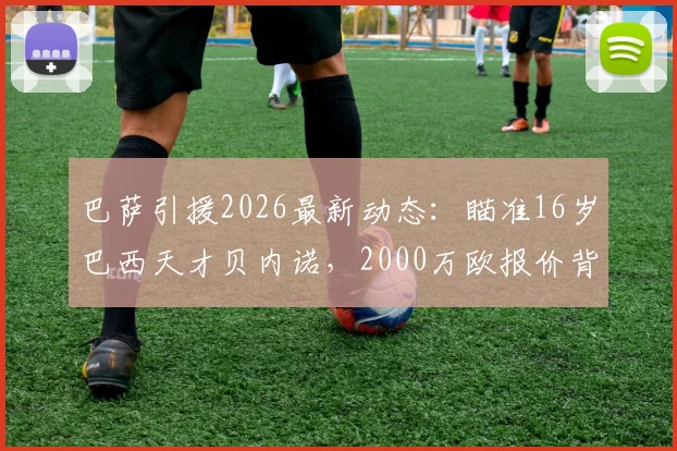 巴萨引援2026最新动态：瞄准16岁巴西天才贝内诺，2000万欧报价背后的青训战略与球员分析