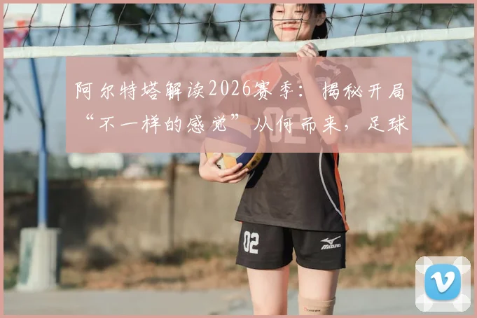 阿尔特塔解读2026赛季:揭秘开局“不一样的感觉”从何而来,足球的魔法如何显现