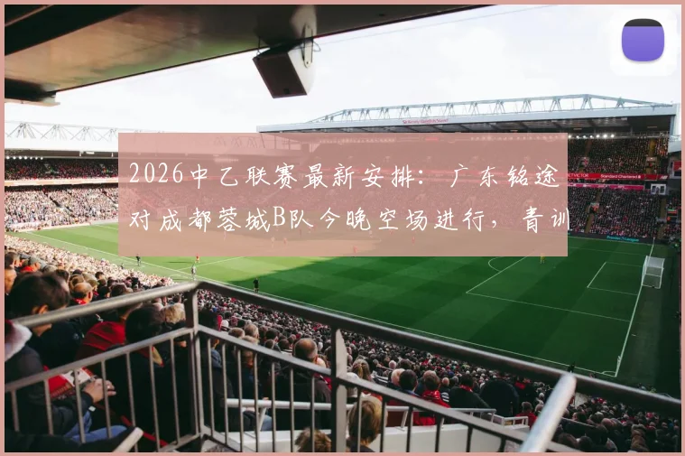 2026中乙联赛最新安排：广东铭途对成都蓉城B队今晚空场进行，青训实力与观赛须知解读