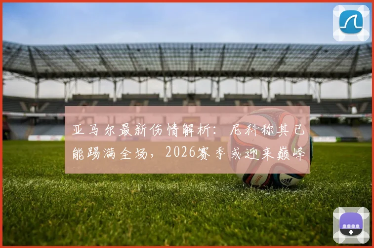 亚马尔最新伤情解析：尼科称其已能踢满全场，2026赛季或迎来巅峰对决