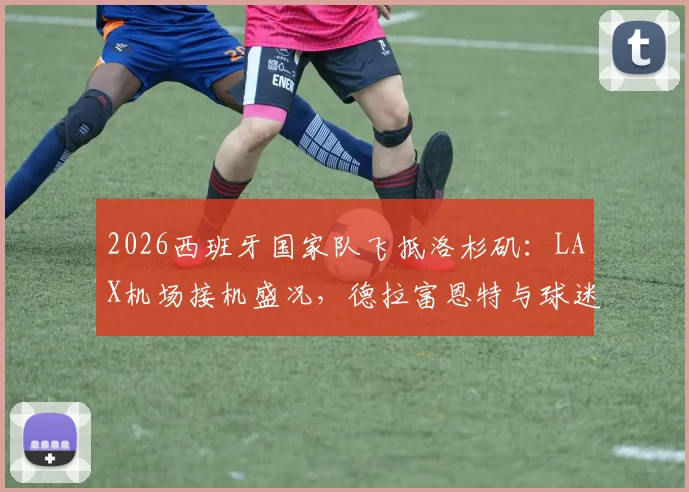 2026西班牙国家队飞抵洛杉矶：LAX机场接机盛况，德拉富恩特与球迷互动，热身赛行程前瞻