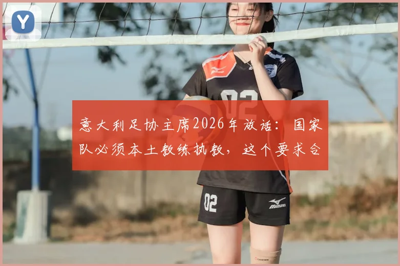 意大利足协主席2026年放话:国家队必须本土教练执教,这个要求合理吗?