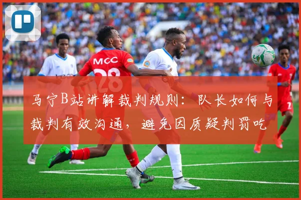 马宁B站讲解裁判规则：队长如何与裁判有效沟通，避免因质疑判罚吃牌风险