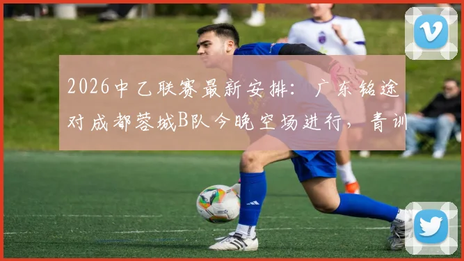 2026中乙联赛最新安排：广东铭途对成都蓉城B队今晚空场进行，青训实力与观赛须知解读
