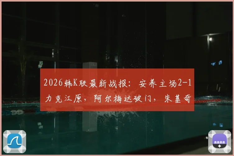 2026韩K联最新战报：安养主场2-1力克江原，阿尔梅达破门，朱基奇献助攻双响，附全场集锦视频回顾