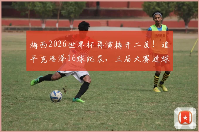 梅西2026世界杯再演梅开二度！追平克洛泽16球纪录，三届大赛进球4+场次全回顾