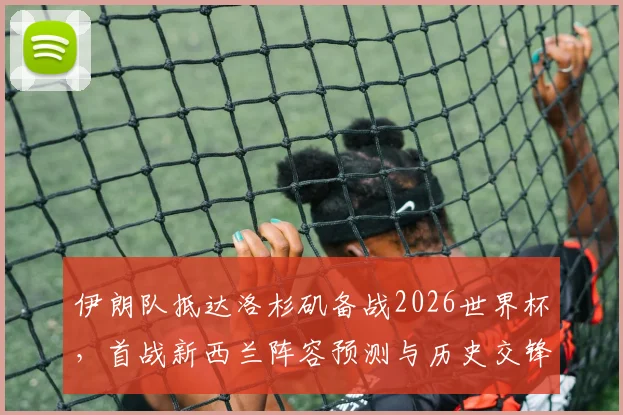伊朗队抵达洛杉矶备战2026世界杯，首战新西兰阵容预测与历史交锋全解析