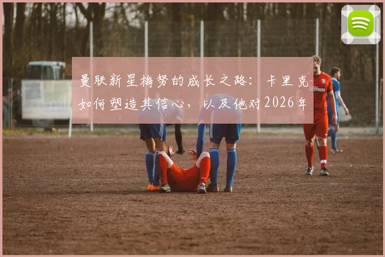 曼联新星梅努的成长之路：卡里克如何塑造其信心，以及他对2026年前赢得更多荣誉的展望