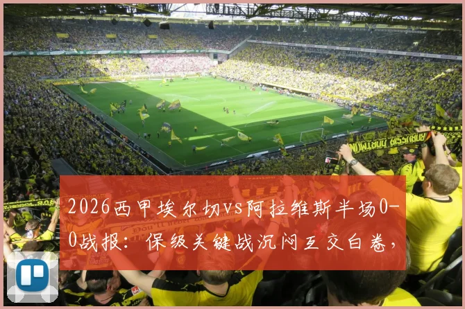 2026西甲埃尔切vs阿拉维斯半场0-0战报:保级关键战沉闷互交白卷,附全场数据与战术解析