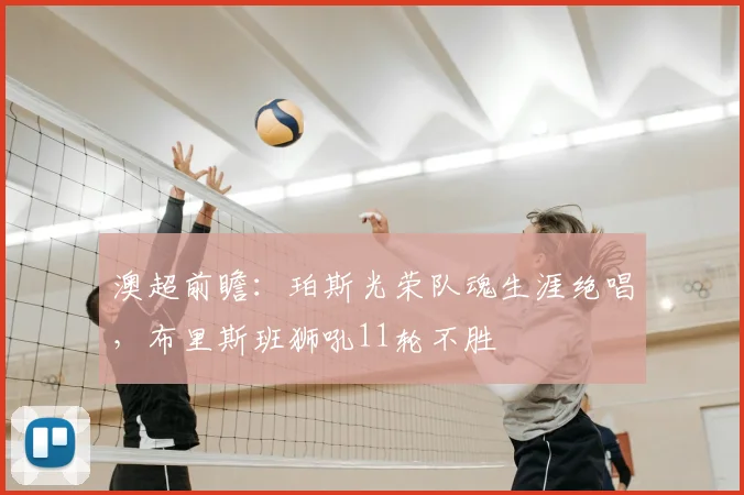 澳超前瞻:珀斯光荣队魂生涯绝唱,布里斯班狮吼11轮不胜