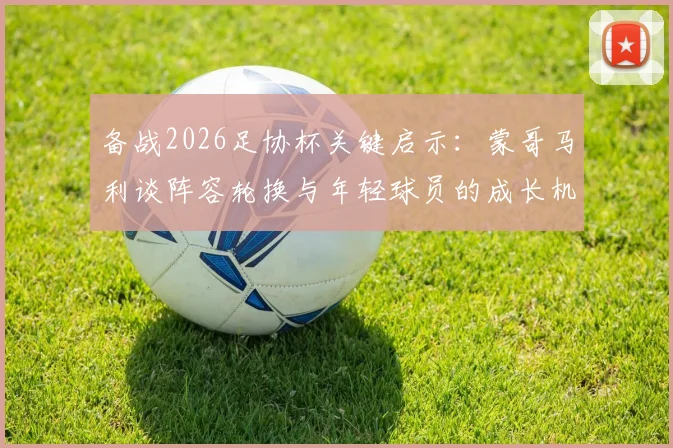 备战2026足协杯关键启示：蒙哥马利谈阵容轮换与年轻球员的成长机遇，一文看懂选人策略