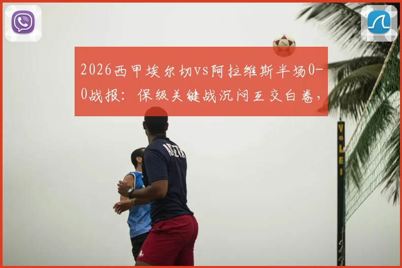 2026西甲埃尔切vs阿拉维斯半场0-0战报：保级关键战沉闷互交白卷，附全场数据与战术解析