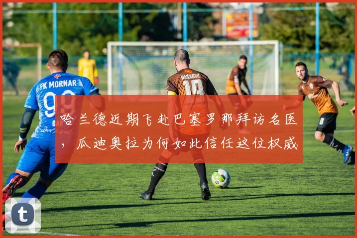 哈兰德近期飞赴巴塞罗那拜访名医，瓜迪奥拉为何如此信任这位权威专家？2026年球员伤病管理新趋势解析