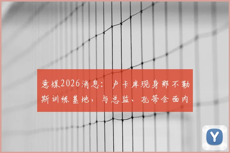 意媒2026消息:卢卡库现身那不勒斯训练基地,与总监、孔蒂会面内容前瞻