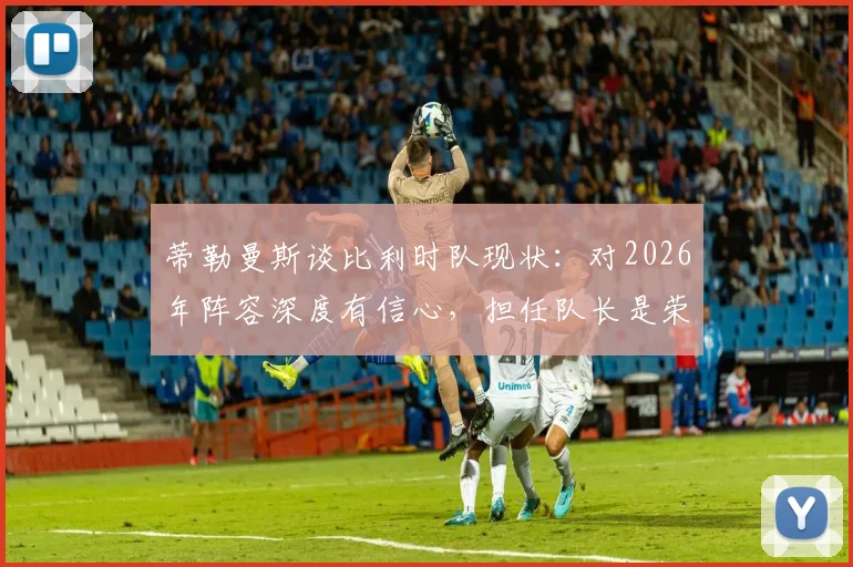 蒂勒曼斯谈比利时队现状：对2026年阵容深度有信心，担任队长是荣耀