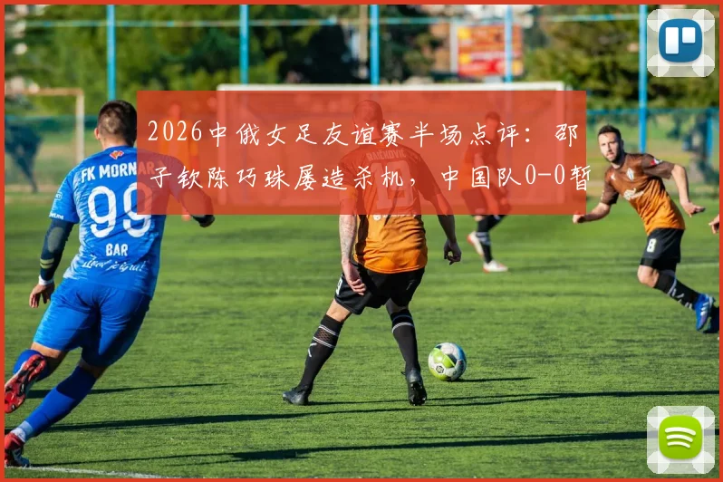 2026中俄女足友谊赛半场点评:邵子钦陈巧珠屡造杀机,中国队0-0暂平俄罗斯,附关键威胁球分析