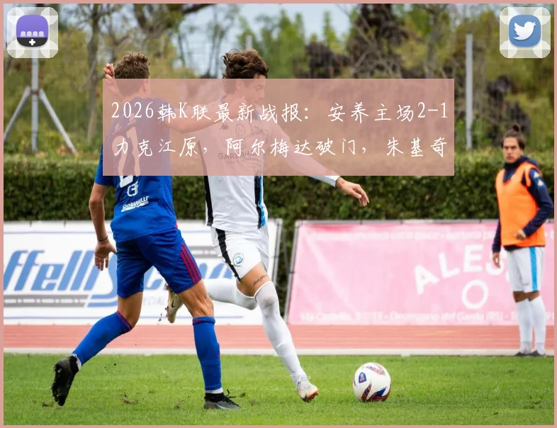 2026韩K联最新战报：安养主场2-1力克江原，阿尔梅达破门，朱基奇献助攻双响，附全场集锦视频回顾