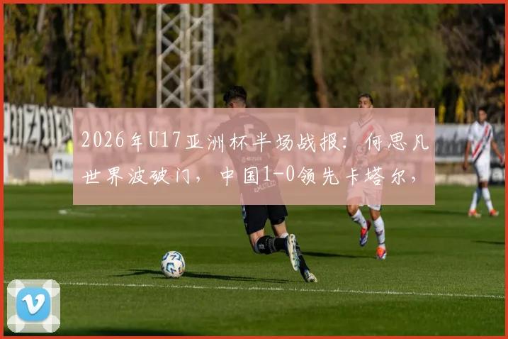 2026年U17亚洲杯半场战报：何思凡世界波破门，中国1-0领先卡塔尔，进球视频及战术解析