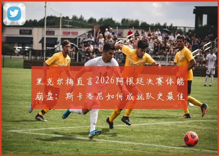 里克尔梅直言2026阿根廷决赛体能崩盘：斯卡洛尼如何成就队史最佳主帅地位？