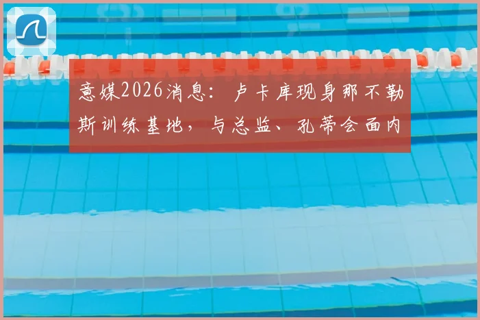 意媒2026消息：卢卡库现身那不勒斯训练基地，与总监、孔蒂会面内容前瞻
