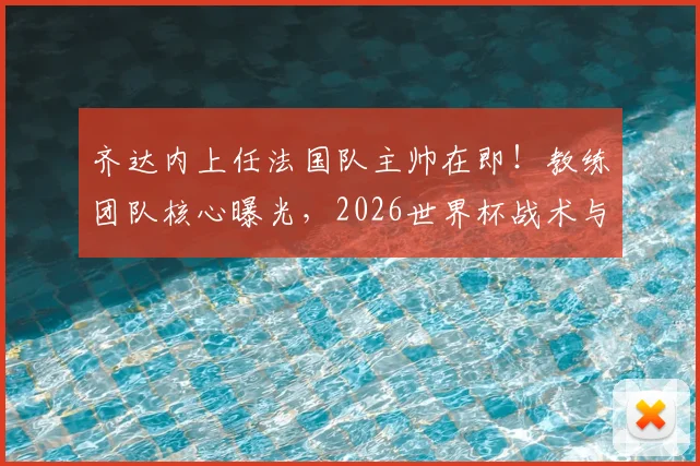 齐达内上任法国队主帅在即！教练团队核心曝光，2026世界杯战术与阵容面临巨变