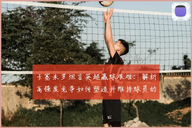 卡塞米罗坦言英超赢球艰难：解析高强度竞争如何塑造并维持球员的巅峰状态（2026年回顾）