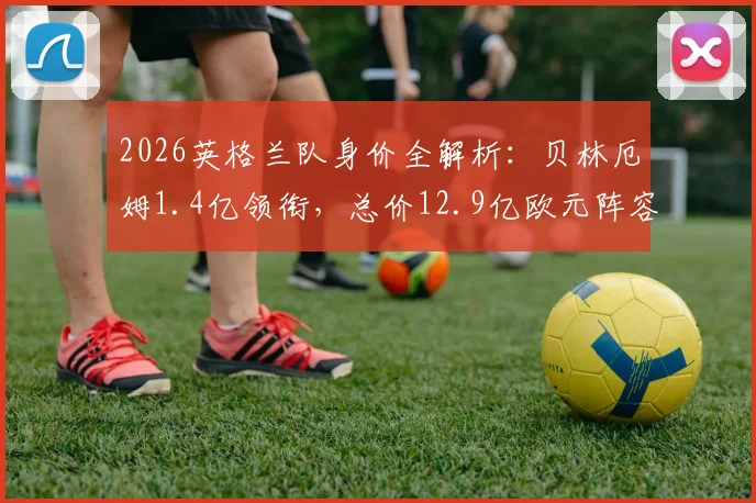 2026英格兰队身价全解析：贝林厄姆1.4亿领衔，总价12.9亿欧元阵容谁是最强一环？