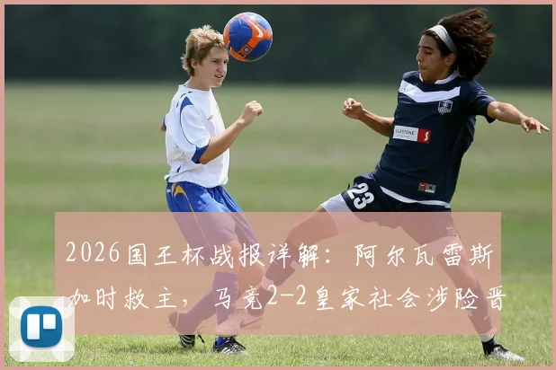 2026国王杯战报详解：阿尔瓦雷斯加时救主，马竞2-2皇家社会涉险晋级，战术复盘与球员评分一览