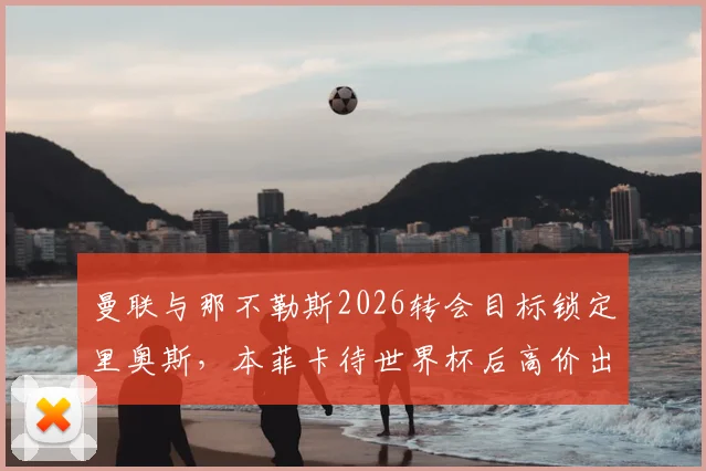 曼联与那不勒斯2026转会目标锁定里奥斯，本菲卡待世界杯后高价出售：球员技术分析及转会费预估