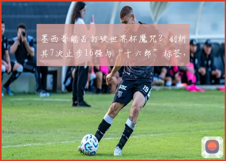 墨西哥能否打破世界杯魔咒？剖析其7次止步16强与“十六郎”标签，展望2026新篇