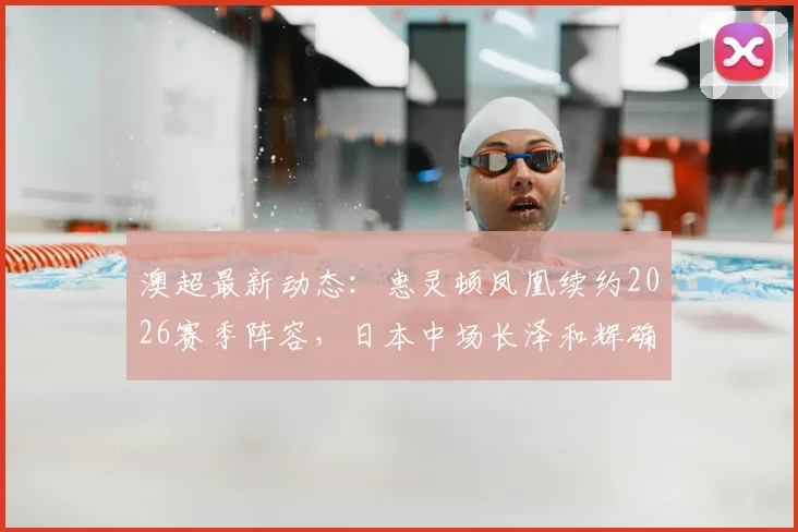 澳超最新动态：惠灵顿凤凰续约2026赛季阵容，日本中场长泽和辉确认留队，附球队亚洲外援现状分析