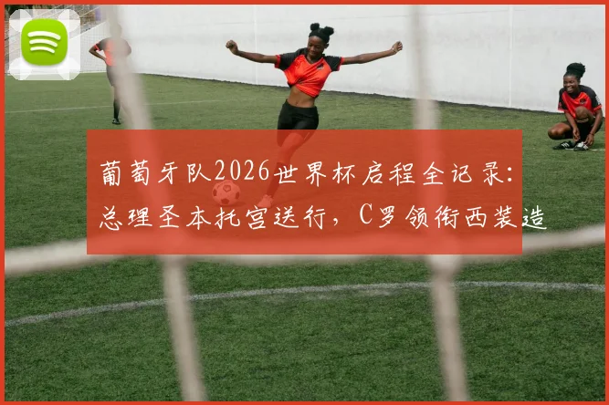 葡萄牙队2026世界杯启程全记录：总理圣本托宫送行，C罗领衔西装造型亮相，出征仪式现场直击