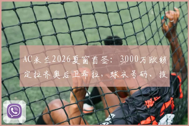 AC米兰2026夏窗首签：3000万欧锁定拉齐奥后卫希拉，球衣号码、技术特点及合同细节一览
