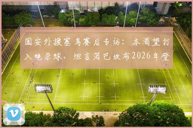 国安外援塞鸟赛后专访：本渴望打入绝杀球，坦言若巴坎布2026年登场或能改变战局