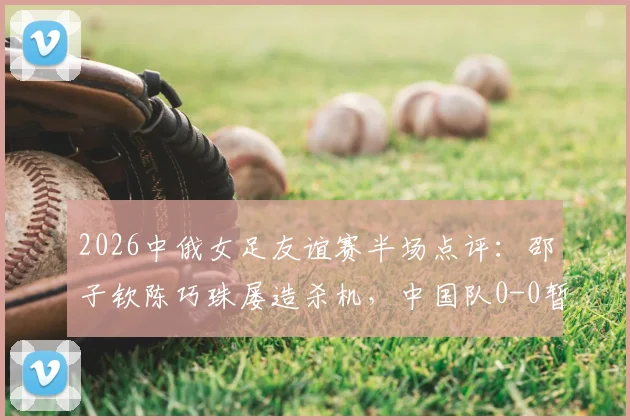 2026中俄女足友谊赛半场点评：邵子钦陈巧珠屡造杀机，中国队0-0暂平俄罗斯，附关键威胁球分析