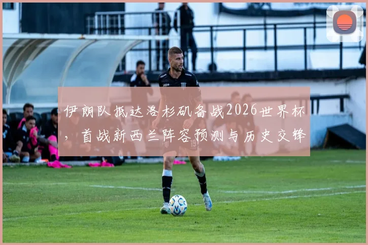 伊朗队抵达洛杉矶备战2026世界杯，首战新西兰阵容预测与历史交锋全解析