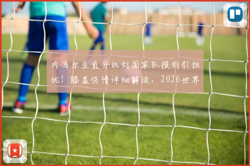 内马尔坐直升机到国家队报到引担忧！膝盖伤情详细解读，2026世界杯征程蒙上阴影