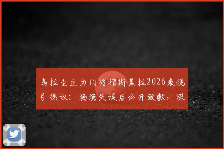 乌拉圭主力门将穆斯莱拉2026表现引热议：场场失误后公开致歉，深度剖析其状态与对球队影响