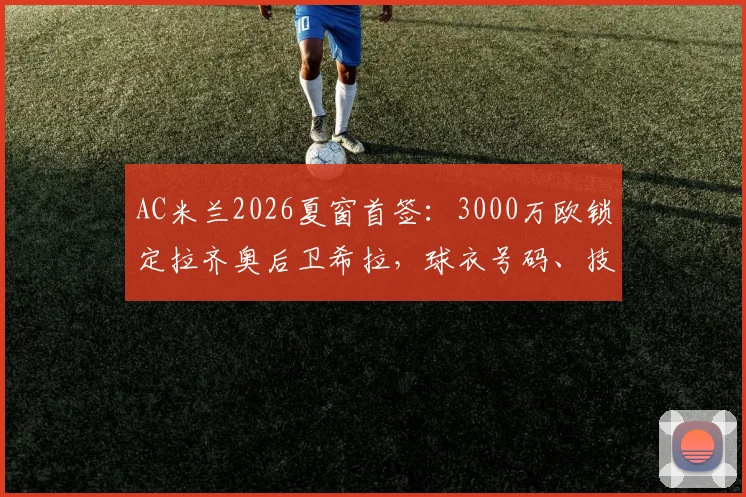 AC米兰2026夏窗首签：3000万欧锁定拉齐奥后卫希拉，球衣号码、技术特点及合同细节一览