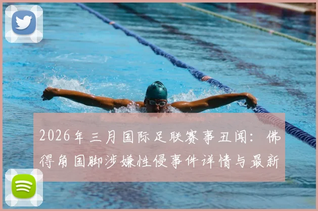 2026年三月国际足联赛事丑闻：佛得角国脚涉嫌性侵事件详情与最新进展追踪