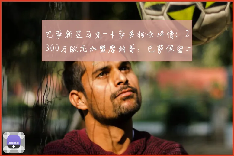 巴萨新星马克-卡萨多转会详情：2300万欧元加盟摩纳哥，巴萨保留二次转会分成权益解析